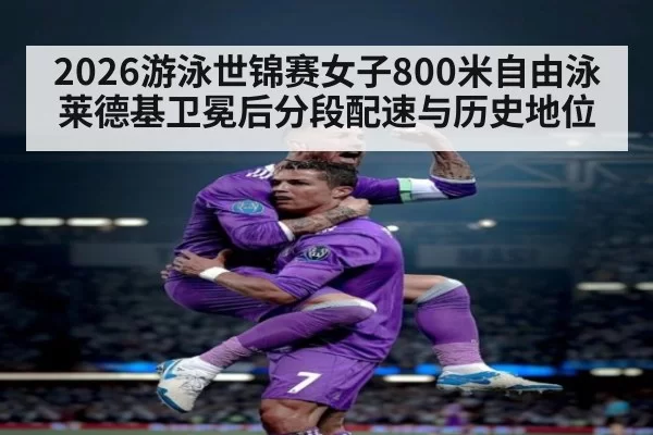 2026游泳世锦赛女子800米自由泳莱德基卫冕后分段配速与历史地位