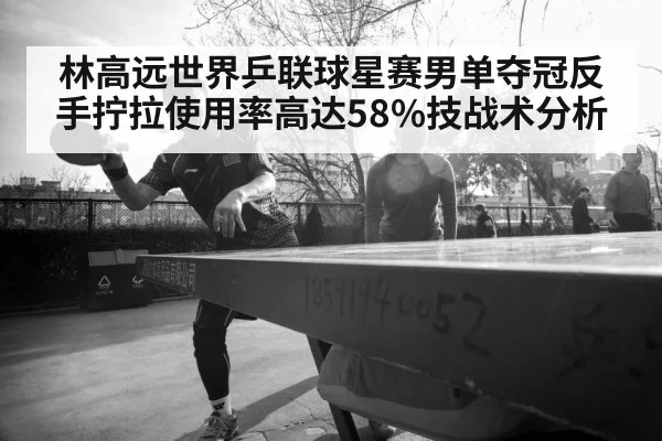 林高远世界乒联球星赛男单夺冠反手拧拉使用率高达58%技战术分析